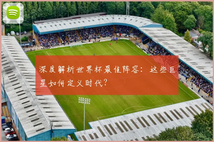 深度解析世界杯最佳阵容：这些巨星如何定义时代？
