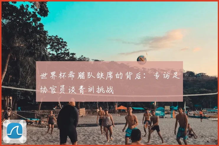 世界杯希腊队缺席的背后:专访足协官员谈青训挑战