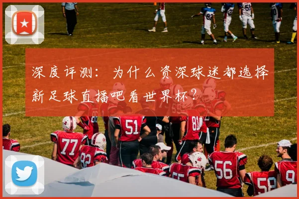 深度评测:为什么资深球迷都选择新足球直播吧看世界杯?
