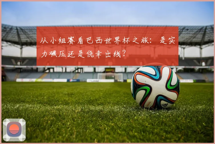 从小组赛看巴西世界杯之旅:是实力碾压还是侥幸出线?