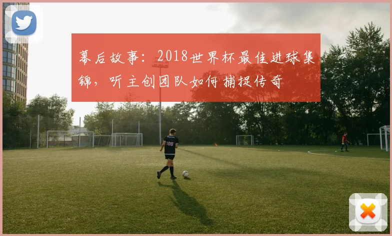 幕后故事：2018世界杯最佳进球集锦，听主创团队如何捕捉传奇