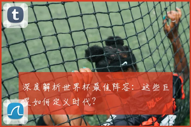 深度解析世界杯最佳阵容：这些巨星如何定义时代？