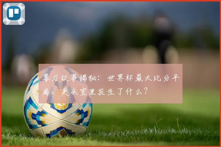 幕后故事揭秘：世界杯最大比分平局，更衣室里发生了什么？