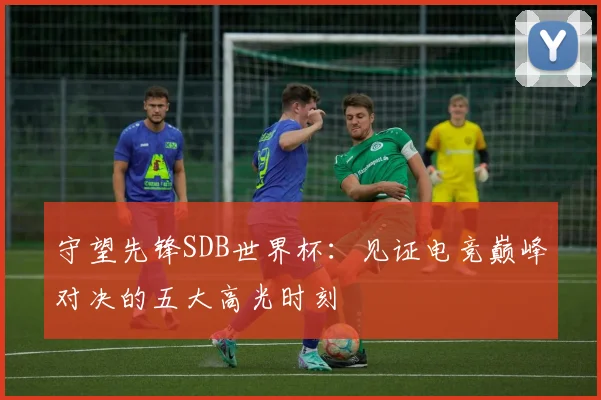 守望先锋SDB世界杯：见证电竞巅峰对决的五大高光时刻